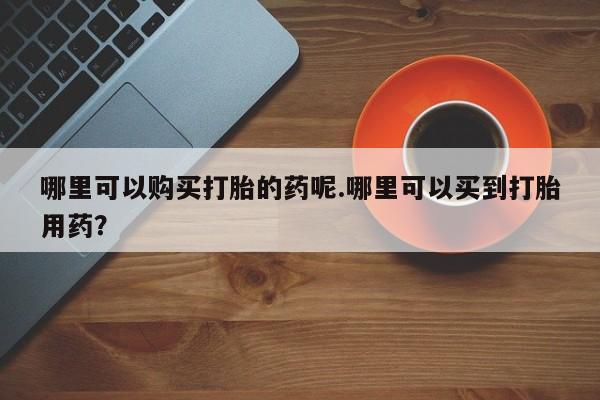 私人买的打胎药正规吗哪里可以购买打胎的药呢.哪里可以买到打胎用药？