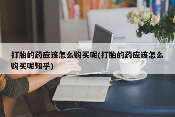 私人买的打胎药正规吗打胎的药应该怎么购买呢(打胎的药应该怎么购买呢知乎)